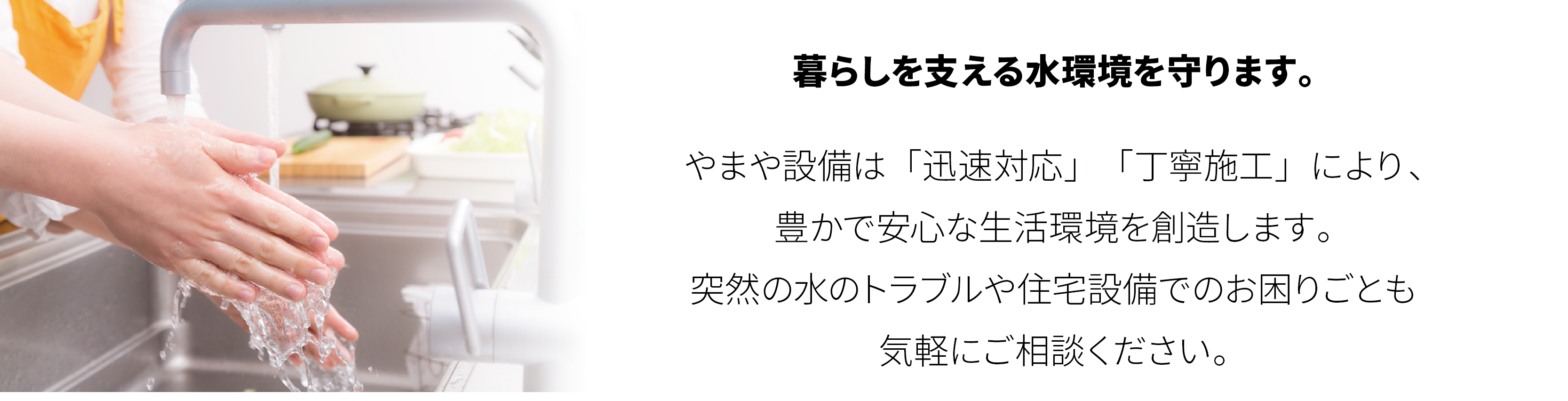 山屋物産株式会社 設備 暮らしを支える水環境を守ります。やまや設備は「迅速対応」　「丁寧施工」により、豊かで安心な生活環境を創造します。突然の水のトラブルや住宅設備でのお困りごとも気軽にご相談ください。